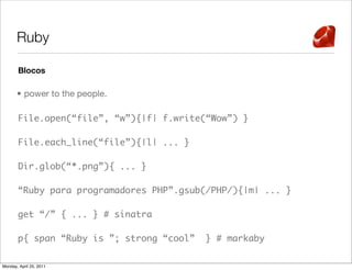 Ruby

       Blocos

       • power to the people.

       File.open(“file”, “w”){|f| f.write(“Wow”) }

       File.each_line(“file”){|l| ... }

       Dir.glob(“*.png”){ ... }

       “Ruby para programadores PHP”.gsub(/PHP/){|m| ... }

       get “/” { ... } # sinatra

       p{ span “Ruby is ”; strong “cool”   } # markaby

Monday, April 25, 2011
 
