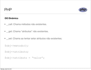 PHP

       OO Dinâmico

       • __call: Chama métodos não existentes.


       • __get: Chama “atributos” não existentes.


       • __set: Chama ao tentar setar atributos não existentes;


       $obj->metodo();

       $obj->atributo;

       $obj->atributo = “valor”;



Monday, April 25, 2011
 