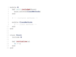 1   module M
 2     def self.included(base)
 3       base.extend(ClassMethods)
 4     end
 5
 6     # -- instance methods --
 7
 8     module ClassMethods
 9       # -- class methods --
10     end
11   end
12
13
14   class Point
15     include M
16
17     def initialize(x)
18       @x = x
19     end
20   end
 