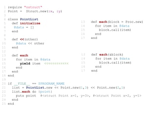 1   require "ostruct"
 2   Point = Struct.new(:x, :y)
 3
 4   class PointList
 5     def initialize                   13   def each(block = Proc.new)
 6      @data = []                      14     for item in @data
 7     end                              15       block.call(item)
 8                                      16     end
 9     def <<(other)                    17   end
10       @data << other
11     end
12
13     def each                         13   def each(&block)
14       for item in @data              14     for item in @data
15         yield item <<<<<<<<<<<<      15       block.call(item)
16       end                            16     end
17     end                              17   end
18   end
19
20   if __FILE__ == $PROGRAM_NAME
21     list = PointList.new << Point.new(1,3) << Point.new(2,1)
22     list.each do |point|
23       puts point #<struct Point x=1, y=3>, #<struct Point x=2, y=1>
24     end
25   end
 