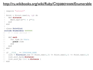 http://ru.wikibooks.org/wiki/Ruby/Справочник/Enumerable
 1 require "ostruct"
 2
 3 Point = Struct.new(:x, :y) do
 4   def distance
 5     Math.sqrt(x**2 + y**2)
 6   end
 7 end
 8
 9 class PointList
 include Enumerable <<<<<<<
10   # -- code omitted --
11
12   def each
13     for item in @data
14       yield item
15     end
16   end
17 end
18
19 if __FILE__ == $PROGRAM_NAME
20   list = PointList.new << Point.new(1,3) << Point.new(2,1) << Point.new(2,2)
21   list.sort_by(&:distance)
22   list.sort_by {|e| e.distance }
23 end
 
