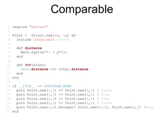 Comparable
 1   require "ostruct"
 2
 3   Point = Struct.new(:x, :y) do
 4     include Comparable <<<<<<
 5
 6     def distance
 7       Math.sqrt(x**2 + y**2)
 8     end
 9
10     def <=>(other)
11       self.distance <=> other.distance
12     end
13   end
14
15   if __FILE__ == $PROGRAM_NAME
16     puts Point.new(1,3) == Point.new(2,1) # false
17     puts Point.new(1,3) == Point.new(3,1) # true
18     puts Point.new(2,3) >= Point.new(1,1) # true
19     puts Point.new(2,3) <= Point.new(1,1) # false
20     puts Point.new(2,2).between? Point.new(2,1), Point.new(2,3) #true
21   end
 