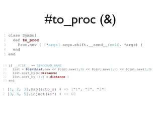 #to_proc (&)
1 class Symbol
2   def to_proc
3     Proc.new { |*args| args.shift.__send__(self, *args) }
4   end
5 end

19 if __FILE__ == $PROGRAM_NAME
20   list = PointList.new << Point.new(1,3) << Point.new(2,1) << Point.new(2,2)
21   list.sort_by(&:distance)
22   list.sort_by {|e| e.distance }
23 end

1 [1, 2, 3].map(&:to_s) # => ["1", "2", "3"]
2 [3, 4, 5].inject(&:*) # => 60
 