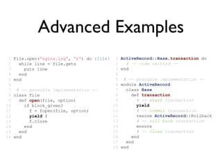 Advanced Examples
 1   File.open('nginx.log', 'r') do |file|    1   ActiveRecord::Base.transaction do
 2     while line = file.gets                 2     # -- code omitted --
 3       puts line                            3   end
 4     end                                    4
 5   end                                      5    # -- possible implementation --
 6                                            6   module ActiveRecord
 7    # -- possible implementation --         7     class Base
 8   class File                               8       def transaction
 9     def open(file, option)                 9         # -- start transaction
10       if block_given?                     10         yield
11         f = fopen(file, option)           11         # -- commit transaction
12         yield f                           12         rescue ActiveRecord::Rollback
13         f.close                           13         # -- roll back transaction
14       end                                 14         ensure
15     end                                   15         # -- close transaction
16   end                                     16       end
                                             17     end
                                             18   end
 