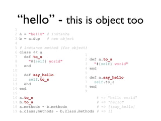 “hello” - this is object too
 1
 2   a = "hello" # instance
 3   b = a.dup   # new object
 4
 5   # instance method (for object)
 6   class << a
                                  1
 7     def to_s
                                  2 def a.to_s
 8       "#{self} world"
                                  3   "#{self} world"
 9     end
                                  4 end
10
                                  5
11     def say_hello
                                  6 def a.say_hello
12       self.to_s
                                  7   self.to_s
13     end
                                  8 end
14   end
                                  9
15
16   a.to_s                              #   =>   "hello world"
17   b.to_s                              #   =>   "hello"
18   a.methods - b.methods               #   =>   [:say_hello]
19   a.class.methods - b.class.methods   #   =>   []
 
