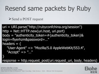 Resend same packets by Ruby Send a POST request www.ekohe.com Web Development & Graphic Design China Ruby on Rails Development - Rails Consulting - Rails Services - Merb - Offshore Web Development   uri = URI.parse(&quot;http://rubyconfchina.org/session&quot;) http = Net::HTTP.new(uri.host, uri.port) body = &quot;authenticity_token=#{authenticity_token}& login=flyerhzm&password=…&quot; headers = { &quot;User-Agent&quot; => &quot; Mozilla/5.0 AppleWebKit/553.4 &quot;, &quot;Accept&quot; => &quot;…&quot; } response = http.request_post(uri.request_uri, body, headers)  