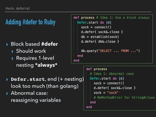 Hack: deferral
Adding #defer to Ruby
▸ Block based #defer
▸ Should work
▸ Requires 1-level 
nesting *always*
▸ Defer.start, end (+ nesting) 
look too much (than golang)
▸ Abnormal case: 
reassigning variables
 