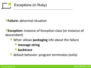 Exceptions (in Ruby)



         Failure: abnormal situation

      Exception: instance of Exception class (or instance of
     descendant)
          What: allows packaging info about the failure
             message string
             backtrace
          default behavior: program terminates (exits)


Copyright Dimelo SA                                  www.dimelo.com
 