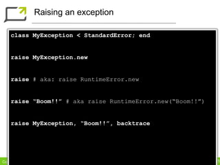 Raising an exception

    class MyException < StandardError; end


    raise MyException.new


    raise # aka: raise RuntimeError.new


    raise “Boom!!” # aka raise RuntimeError.new(“Boom!!”)


    raise MyException, “Boom!!”, backtrace




Copyright Dimelo SA                              www.dimelo.com
 