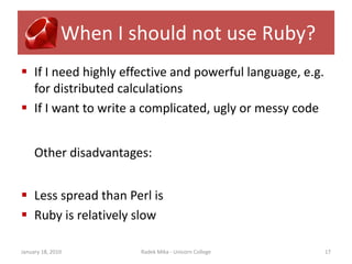 When I should not use Ruby?
 If I need highly effective and powerful language, e.g.
  for distributed calculations
 If I want to write a complicated, ugly or messy code


     Other disadvantages:


 Less spread than Perl is
 Ruby is relatively slow

January 18, 2010       Radek Mika - Unicorn College        17
 