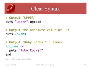 Clear Syntax
# Output "UPPER"
puts "upper".upcase

# Output the absolute value of -5:
puts -5.abs

# Output "Ruby Rocks!" 5 times
5.times do
  puts "Ruby Rocks!"
end
Source: http://pastie.org/785234


January 18, 2010                   Radek Mika - Unicorn College   19
 