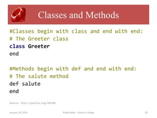 Classes and Methods
#Classes begin with class and end with end:
# The Greeter class
class Greeter
end

#Methods begin with def and end with end:
# The salute method
def salute
end
Source: http://pastie.org/785249


January 18, 2010                   Radek Mika - Unicorn College   20
 