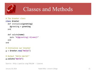 Classes and Methods
# The Greeter class
class Greeter
  def initialize(greeting)
    @greeting = greeting
  end

  def salute(name)
    puts "#{@greeting} #{name}!"
  end
end

# Initialize our Greeter
g = Greeter.new("Hello")

# Output "Hello World!"
g.salute("World")

Source: http://pastie.org/785258 - classes


January 18, 2010                     Radek Mika - Unicorn College   21
 