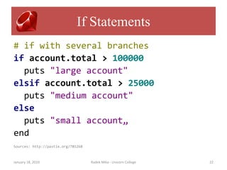 If Statements
# if with several branches
if account.total > 100000
  puts "large account"
elsif account.total > 25000
  puts "medium account"
else
  puts "small account„
end
Sources: http://pastie.org/785268



January 18, 2010                    Radek Mika - Unicorn College   22
 