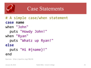 Case Statements
# A simple case/when statement
case name
when "John"
  puts "Howdy John!"
when "Ryan"
  puts "Whatz up Ryan!"
else
  puts "Hi #{name}!"
end
Sources: http://pastie.org/785278


January 18, 2010                    Radek Mika - Unicorn College   23
 