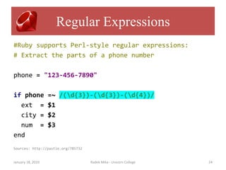 Regular Expressions
#Ruby supports Perl-style regular expressions:
# Extract the parts of a phone number

phone = "123-456-7890"

if phone           =~ /(d{3})-(d{3})-(d{4})/
  ext =            $1
  city =           $2
  num =            $3
end
Sources: http://pastie.org/785732


January 18, 2010                    Radek Mika - Unicorn College   24
 