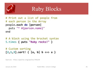 Ruby Blocks
# Print out a list of people from
# each person in the Array
people.each do |person|
  puts "* #{person.name}"
end

# A block using the bracket syntax
5.times { puts "Ruby rocks!" }

# Custom sorting
[2,1,3].sort! { |a, b| b <=> a }

Sources: http://pastie.org/pastes/785239



January 18, 2010                     Radek Mika - Unicorn College   26
 