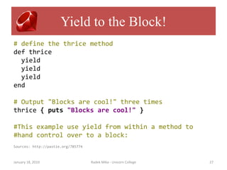 Yield to the Block!
# define the thrice method
def thrice
  yield
  yield
  yield
end

# Output "Blocks are cool!" three times
thrice { puts "Blocks are cool!" }

#This example use yield from within a method to
#hand control over to a block:
Sources: http://pastie.org/785774



January 18, 2010                    Radek Mika - Unicorn College   27
 