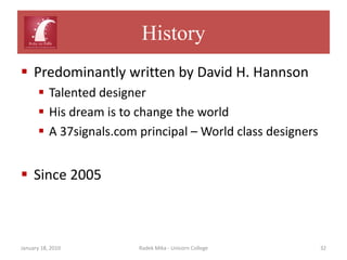 History
 Predominantly written by David H. Hannson
       Talented designer
       His dream is to change the world
       A 37signals.com principal – World class designers


 Since 2005



January 18, 2010        Radek Mika - Unicorn College        32
 