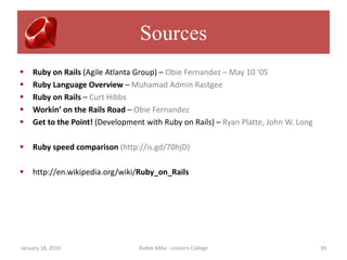 Sources
   Ruby on Rails (Agile Atlanta Group) – Obie Fernandez – May 10 ’05
   Ruby Language Overview – Muhamad Admin Rastgee
   Ruby on Rails – Curt Hibbs
   Workin’ on the Rails Road – Obie Fernandez
   Get to the Point! (Development with Ruby on Rails) – Ryan Platte, John W. Long

   Ruby speed comparison (http://is.gd/70hjD)

   http://en.wikipedia.org/wiki/Ruby_on_Rails




January 18, 2010                 Radek Mika - Unicorn College                        39
 