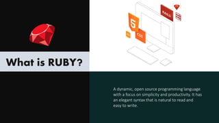 What is RUBY?
A dynamic, open source programming language
with a focus on simplicity and productivity. It has
an elegant syntax that is natural to read and
easy to write.
 