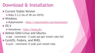 Download & Installation
 Current Stable Version
 Ruby 2.2.2 (As of 28 Jun 2015)
 Windows
 RubyInstaller - http://rubyinstaller.org/downloads/
 OS X
 Homebrew - http://brew.sh/
 Debian GNU/Linux and Ubuntu
 apt – command : $ sudo apt-get install ruby-full
 CentOS, Fedora, and RHEL
 yum – command :$ sudo yum install ruby
 