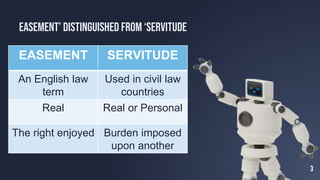 3
Easement’ Distinguished from ‘Servitude
EASEMENT SERVITUDE
An English law
term
Used in civil law
countries
Real Real or Personal
The right enjoyed Burden imposed
upon another
 