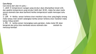 Cara Kerja
Cara kerja dari alat ini yaitu :
1. LM35  temperature ruangan yang terukur akan ditampilkan lewat LCD,
dan apabila temperature yang terukur lebih dari 30 0C, maka fan akan nyala
secara otomatis dan akan berhenti ketika temperature sudah mencapai suhu
25 0C
2. LDR  Ketika sensor terkena sinar matahari atau sinar yang begitu terang
maka lampu mati sendiri sedangkan ketika sensor terkena sinar matahari maka
lampu hidup sendiri
3. PIR  ketika sensor menangkap suatu gerakan, maka motor DC akan
bergerak dan pintu bisa membuka secara otomatis dan setelah itu
menutup kembali
 