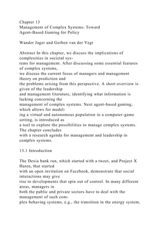 Chapter 13
Management of Complex Systems: Toward
Agent-Based Gaming for Policy
Wander Jager and Gerben van der Vegt
Abstract In this chapter, we discuss the implications of
complexities in societal sys-
tems for management. After discussing some essential features
of complex systems,
we discuss the current focus of managers and management
theory on prediction and
the problems arising from this perspective. A short overview is
given of the leadership
and management literature, identifying what information is
lacking concerning the
management of complex systems. Next agent-based gaming,
which allows for model-
ing a virtual and autonomous population in a computer-game
setting, is introduced as
a tool to explore the possibilities to manage complex systems.
The chapter concludes
with a research agenda for management and leadership in
complex systems.
13.1 Introduction
The Dexia bank run, which started with a tweet, and Project X
Haren, that started
with an open invitation on Facebook, demonstrate that social
interactions may give
rise to developments that spin out of control. In many different
areas, managers in
both the public and private sectors have to deal with the
management of such com-
plex behaving systems, e.g., the transition in the energy system,
 