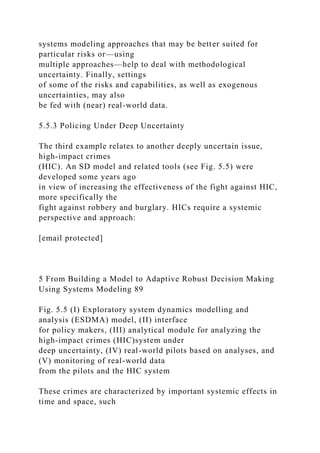 systems modeling approaches that may be better suited for
particular risks or—using
multiple approaches—help to deal with methodological
uncertainty. Finally, settings
of some of the risks and capabilities, as well as exogenous
uncertainties, may also
be fed with (near) real-world data.
5.5.3 Policing Under Deep Uncertainty
The third example relates to another deeply uncertain issue,
high-impact crimes
(HIC). An SD model and related tools (see Fig. 5.5) were
developed some years ago
in view of increasing the effectiveness of the fight against HIC,
more specifically the
fight against robbery and burglary. HICs require a systemic
perspective and approach:
[email protected]
5 From Building a Model to Adaptive Robust Decision Making
Using Systems Modeling 89
Fig. 5.5 (I) Exploratory system dynamics modelling and
analysis (ESDMA) model, (II) interface
for policy makers, (III) analytical module for analyzing the
high-impact crimes (HIC)system under
deep uncertainty, (IV) real-world pilots based on analyses, and
(V) monitoring of real-world data
from the pilots and the HIC system
These crimes are characterized by important systemic effects in
time and space, such
 