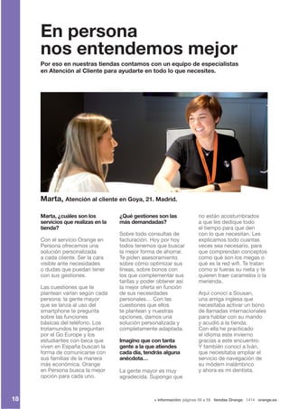 + información: páginas 56 a 59 tiendas Orange 1414 orange.es
Marta, ¿cuáles son los
servicios que realizas en la
tienda?
Con el servicio Orange en
Persona ofrecemos una
solución personalizada
a cada cliente. Ser la cara
visible ante necesidades
o dudas que puedan tener
con sus gestiones.
Las cuestiones que te
plantean varían según cada
persona: la gente mayor
que se lanza al uso del
smartphone te pregunta
sobre las funciones
básicas del teléfono. Los
trotamundos te preguntan
por el Go Europe y los
estudiantes con beca que
viven en España buscan la
forma de comunicarse con
sus familias de la manera
más económica. Orange
en Persona busca la mejor
opción para cada uno.
¿Qué gestiones son las
más demandadas?
Sobre todo consultas de
facturación. Hoy por hoy
todos tenemos que buscar
la mejor forma de ahorrar.
Te piden asesoramiento
sobre cómo optimizar sus
líneas, sobre bonos con
los que complementar sus
tarifas y poder obtener así
la mejor oferta en función
de sus necesidades
personales… Con las
cuestiones que ellos
te plantean y nuestras
opciones, damos una
solución personalizada y
completamente adaptada.
Imagino que con tanta
gente a la que atiendes
cada día, tendrás alguna
anécdota…
La gente mayor es muy
agradecida. Supongo que
no están acostumbrados
a que les dedique todo
el tiempo para que den
con lo que necesitan. Les
explicamos todo cuantas
veces sea necesario, para
que comprendan conceptos
como qué son los megas o
qué es la red wifi. Te tratan
como si fueras su nieta y te
quieren traer caramelos o la
merienda.
Aquí conocí a Sousan,
una amiga inglesa que
necesitaba activar un bono
de llamadas internacionales
para hablar con su marido
y acudió a la tienda.
Con ella he practicado
el idioma este invierno
gracias a este encuentro.
Y también conocí a Iván,
que necesitaba ampliar el
servicio de navegación de
su módem inalámbrico
y ahora es mi dentista.
Marta, Atención al cliente en Goya, 21. Madrid.
Por eso en nuestras tiendas contamos con un equipo de especialistas
en Atención al Cliente para ayudarte en todo lo que necesites.
En persona
nos entendemos mejor
18
 