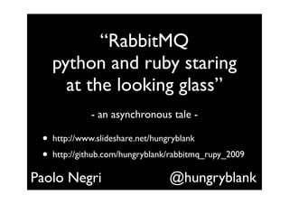 “RabbitMQ
     python and ruby staring
       at the looking glass”
               - an asynchronous tale -

 •   http://www.slideshare.net/hungryblank
 •   http://github.com/hungryblank/rabbitmq_rupy_2009

Paolo Negri                        @hungryblank
 