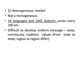 • 2) Heterogeneous market
• Not a homogeneous
• 24 languages and 1642 dialects- varies every
100 km
• Difficult to develop uniform message – caste,
community, tradition values (from state to
state, region to region differ)
 