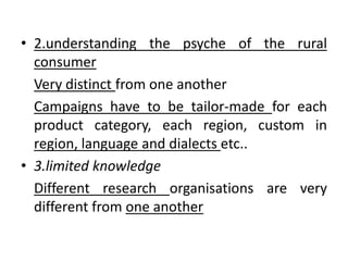 • 2.understanding the psyche of the rural
consumer
Very distinct from one another
Campaigns have to be tailor-made for each
product category, each region, custom in
region, language and dialects etc..
• 3.limited knowledge
Different research organisations are very
different from one another
 