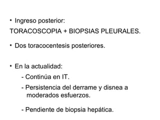 • Ingreso posterior:
TORACOSCOPIA + BIOPSIAS PLEURALES.
• Dos toracocentesis posteriores.
• En la actualidad:
- Continúa en IT.
- Persistencia del derrame y disnea a
moderados esfuerzos.
- Pendiente de biopsia hepática.
 
