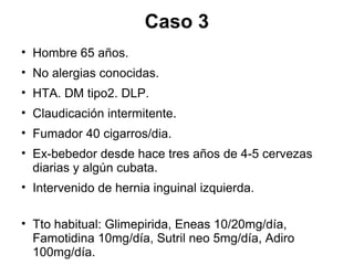 Caso 3
• Hombre 65 años.
• No alergias conocidas.
• HTA. DM tipo2. DLP.
• Claudicación intermitente.
• Fumador 40 cigarros/dia.
• Ex-bebedor desde hace tres años de 4-5 cervezas
diarias y algún cubata.
• Intervenido de hernia inguinal izquierda.
• Tto habitual: Glimepirida, Eneas 10/20mg/día,
Famotidina 10mg/día, Sutril neo 5mg/día, Adiro
100mg/día.
 