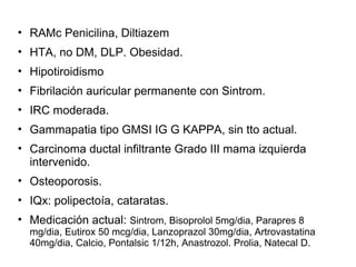 • RAMc Penicilina, Diltiazem
• HTA, no DM, DLP. Obesidad.
• Hipotiroidismo
• Fibrilación auricular permanente con Sintrom.
• IRC moderada.
• Gammapatia tipo GMSI IG G KAPPA, sin tto actual.
• Carcinoma ductal infiltrante Grado III mama izquierda
intervenido.
• Osteoporosis.
• IQx: polipectoía, cataratas.
• Medicación actual: Sintrom, Bisoprolol 5mg/dia, Parapres 8
mg/dia, Eutirox 50 mcg/dia, Lanzoprazol 30mg/dia, Artrovastatina
40mg/dia, Calcio, Pontalsic 1/12h, Anastrozol. Prolia, Natecal D.
 