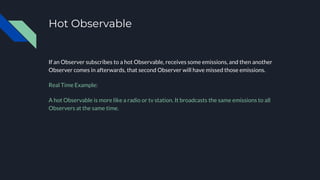 Hot Observable
If an Observer subscribes to a hot Observable, receives some emissions, and then another
Observer comes in afterwards, that second Observer will have missed those emissions.
Real Time Example:
A hot Observable is more like a radio or tv station. It broadcasts the same emissions to all
Observers at the same time.
 
