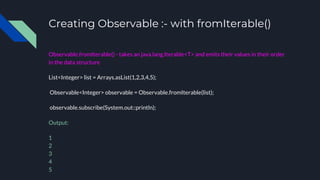 Creating Observable :- with fromIterable()
Observable.fromIterable() - takes an java.lang.Iterable<T> and emits their values in their order
in the data structure
List<Integer> list = Arrays.asList(1,2,3,4,5);
Observable<Integer> observable = Observable.fromIterable(list);
observable.subscribe(System.out::println);
Output:
1
2
3
4
5
 
