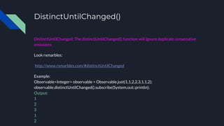 DistinctUntilChanged()
DistinctUntilChanged: The distinctUntilChanged() function will ignore duplicate consecutive
emissions.
Look rxmarbles:
http://www.rxmarbles.com/#distinctUntilChanged
Example:
Observable<Integer> observable = Observable.just(1,1,2,2,3,1,1,2);
observable.distinctUntilChanged().subscribe(System.out::println);
Output:
1
2
3
1
2
 