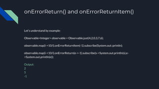 onErrorReturn() and onErrorReturnItem()
Let’s understand by example:
Observable<Integer> observable = Observable.just(4,2,0,3,7,6);
observable.map(i->10/i).onErrorReturnItem(-1).subscribe(System.out::println);
observable.map(i->10/i).onErrorReturn(e->-1).subscribe(s->System.out.println(s),e-
>System.out.println(e));
Output:
2
5
-1
 