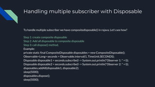 Handling multiple subscriber with Disposable
To handle multiple subscriber we have compositedisposable() in rxjava. Let’s see how?
Step 1: create composite disposable
Step 2: Add all disposable to composite disposable
Step 3: call dispose() method.
Example:
private static final CompositeDisposable disposables = new CompositeDisposable();
Observable<Long> seconds = Observable.interval(1, TimeUnit.SECONDS);
Disposable disposable1 = seconds.subscribe(l -> System.out.println("Observer 1: " + l));
Disposable disposable2 = seconds.subscribe(l -> System.out.println("Observer 2: " + l));
disposables.addAll(disposable1, disposable2);
sleep(5000);
disposables.dispose();
sleep(5000);
 