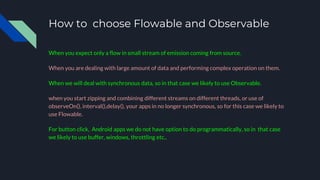 How to choose Flowable and Observable
When you expect only a flow in small stream of emission coming from source.
When you are dealing with large amount of data and performing complex operation on them.
When we will deal with synchronous data, so in that case we likely to use Observable.
when you start zipping and combining different streams on different threads, or use of
observeOn(), interval(),delay(), your apps in no longer synchronous, so for this case we likely to
use Flowable.
For button click, Android apps we do not have option to do programmatically, so in that case
we likely to use buffer, windows, throttling etc..
 