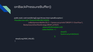 onBackPressureBuffer()
public static void main(String[] args) throws InterruptedException {
Flowable.interval(1, TimeUnit.MILLISECONDS)
.onBackpressureBuffer(10, () -> System.out.println("DROP!!!!! OverFlow"),
BackpressureOverflowStrategy.DROP_LATEST)
.observeOn(Schedulers.io())
.subscribe(item -> {
sleep(5);
System.out.println(item);
});
sleep(Long.MAX_VALUE);
}
 
