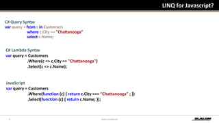 LINQ for Javascript?C# Query Syntaxvar query = from c in Customers                    where c.City == "Chattanooga“                    select c.Name; C# Lambda Syntaxvar query = Customers                    .Where(c => c.City == "Chattanooga")                    .Select(c => c.Name);JavaScriptvar query = Customers                    .Where(function (c) { return c.City === “Chattanooga” ; })                    .Select(function (c) { return c.Name; });