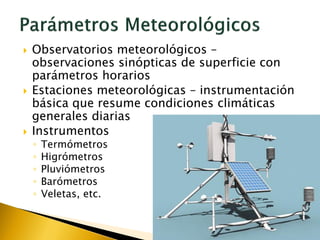  Observatorios meteorológicos –
observaciones sinópticas de superficie con
parámetros horarios
 Estaciones meteorológicas – instrumentación
básica que resume condiciones climáticas
generales diarias
 Instrumentos
◦ Termómetros
◦ Higrómetros
◦ Pluviómetros
◦ Barómetros
◦ Veletas, etc.
 