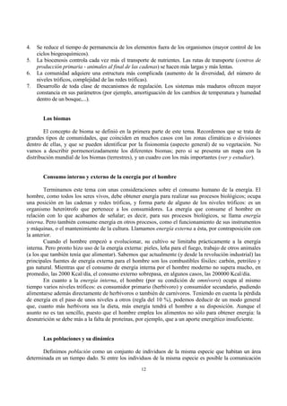 12
4. Se reduce el tiempo de permanencia de los elementos fuera de los organismos (mayor control de los
ciclos biogeoquímicos).
5. La biocenosis controla cada vez más el transporte de nutrientes. Las rutas de transporte (centros de
producción primaria - animales al final de las cadenas) se hacen más largas y más lentas.
6. La comunidad adquiere una estructura más complicada (aumento de la diversidad, del número de
niveles tróficos, complejidad de las redes tróficas).
7. Desarrollo de toda clase de mecanismos de regulación. Los sistemas más maduros ofrecen mayor
constancia en sus parámetros (por ejemplo, amortiguación de los cambios de temperatura y humedad
dentro de un bosque,...).
Los biomas
El concepto de bioma se definió en la primera parte de este tema. Recordemos que se trata de
grandes tipos de comunidades, que coinciden en muchos casos con las zonas climáticas o divisiones
dentro de ellas, y que se pueden identificar por la fisionomía (aspecto general) de su vegetación. No
vamos a describir pormenorizadamente los diferentes biomas; pero sí se presenta un mapa con la
distribución mundial de los biomas (terrestres), y un cuadro con los más importantes (ver y estudiar).
Consumo interno y externo de la energía por el hombre
Terminamos este tema con unas consideraciones sobre el consumo humano de la energía. El
hombre, como todos los seres vivos, debe obtener energía para realizar sus procesos biológicos; ocupa
una posición en las cadenas y redes tróficas, y forma parte de alguno de los niveles tróficos: es un
organismo heterótrofo que pertenece a los consumidores. La energía que consume el hombre en
relación con lo que acabamos de señalar; es decir, para sus procesos biológicos, se llama energía
interna. Pero también consume energía en otros procesos, como el funcionamiento de sus instrumentos
y máquinas, o el mantenimiento de la cultura. Llamamos energía externa a ésta, por contraposición con
la anterior.
Cuando el hombre empezó a evolucionar, su cultivo se limitaba prácticamente a la energía
interna. Pero pronto hizo uso de la energía externa: pieles, leña para el fuego, trabajo de otros animales
(a los que también tenía que alimentar). Sabemos que actualmente (y desde la revolución industrial) las
principales fuentes de energía externa para el hombre son los combustibles fósiles: carbón, petróleo y
gas natural. Mientras que el consumo de energía interna por el hombre moderno no supera mucho, en
promedio, las 2000 Kcal/día, el consumo externo sobrepasa, en algunos casos, las 200000 Kcal/día.
En cuanto a la energía interna, el hombre (por su condición de omnívoro) ocupa al mismo
tiempo varios niveles tróficos: es consumidor primario (herbívoro) y consumidor secundario, pudiendo
alimentarse además directamente de herbívoros o también de carnívoros. Teniendo en cuenta la pérdida
de energía en el paso de unos niveles a otros (regla del 10 %), podemos deducir de un modo general
que, cuanto más herbívora sea la dieta, más energía tendrá el hombre a su disposición. Aunque el
asunto no es tan sencillo, puesto que el hombre emplea los alimentos no sólo para obtener energía: la
desnutrición se debe más a la falta de proteínas, por ejemplo, que a un aporte energético insuficiente.
Las poblaciones y su dinámica
Definimos población como un conjunto de individuos de la misma especie que habitan un área
determinada en un tiempo dado. Si entre los individuos de la misma especie es posible la comunicación
 