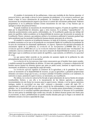 15
Al estudiar el crecimiento de las poblaciones, vimos que resultaba de dos fuerzas opuestas: el
potencial biótico, que tiende a elevar la curva (aumento de pendiente), y la resistencia ambiental, que
tiende a bajar la curva (disminución de pendiente). Se considera que de ambas fuerzas resultan
mecanismos de retroalimentación negativa que llevan al control del crecimiento poblacional. Podemos
preguntarnos si en la población humana existen mecanismos de este tipo, si hay factores que se
opongan al efecto del potencial biótico.
Se puede modelizar un mecanismo de retroalimentación negativa. El punto de equilibrio vendrá
dado por la disponibilidad de alimentos, agua y otros recursos. Si se produce “superpoblación”, la
reducirán acontecimientos como guerra, enfermedades, etc. Si la población queda muy por debajo del
punto de equilibrio, habrá excedentes en la disponibilidad de recursos que favorecerán un aumento de
la población. Parece, entonces, que podemos atribuir a la resistencia ambiental el aumento gradual bajo
(poca pendiente) que ha mostrado la población humana durante gran parte de su historia.
Al estudiar la variación en la población humana a lo largo de la historia, se puede observar que
ha habido momentos en los que se ha producido un crecimiento rápido de la población (la pendiente de
la curva de crecimiento ha aumentado rápidamente, ver figura). Aparecen tres periodos principales de
crecimiento rápido de la población: la revolución de las herramientas (c.600000 años a.C.), la
revolución agrícola (c.8000 años a.C.) y la revolución industrial. Cada una de estas “revoluciones” ha
conducido a nuevas condiciones de vida y una nueva situación de disponibilidad de recursos, lo que ha
dado lugar a que se establezca un nuevo punto de equilibrio, a que aumente, en definitiva, la capacidad
de carga.
Lo que parece haber ocurrido en los periodos de aumento rápido de la población ha sido
principalmente una reducción de la mortalidad.
La revolución de las herramientas trajo como consecuencia que el hombre fuera mejor cazador,
y también aumentó las posibilidades de defensa. Al tener más seguridad, y al ponerse a disposición del
hombre nuevas fuentes de alimento (presas que antes no podía cazar), aumentó la supervivencia: se
incrementó, en definitiva, la capacidad de carga del medio.
La revolución agrícola significó el comienzo de la agricultura y de la ganadería. De nuevo
existe un incremento en la disponibilidad de recursos, ya que la agricultura y ganadería proporcionan
alimentos con menos riesgo que la caza, y en mayor cantidad. El hombre comienza a ser sedentario, la
nutrición es mejor, aumenta la supervivencia y se incrementa, así, la población.
Por último, la revolución industrial ha llevado al aprovechamiento de nuevas fuentes de energía
(combustibles fósiles), y con ello a la mecanización de las labores agrícolas y ganaderas,
incrementándose de esta forma los recursos para la supervivencia. Además, si en las épocas anteriores
(antigua, media) la mortalidad era muy alta†
, comenzó a descender a partir del siglo XV, y
especialmente a partir del XIX con un mayor control de las enfermedades y otras mejoras sanitarias
globales. Así, la mortalidad queda reducida al 1-1.5 %. En muchos países desarrollados, la tendencia a
una disminución de la natalidad equilibra parcialmente (no totalmente) el descenso de la mortalidad.
Pero en otros países la natalidad sigue siendo muy elevada. Se deberá alcanzar pronto otro límite para
el crecimiento, es decir, probablemente no queden muchas décadas para que se llegue a un número de
habitantes cercano a la nueva capacidad de carga.
†
Moría aproximadamente la mitad de los niños antes de alcanzar la edad adulta. La mortalidad general “normal” era de 3.5-
4 %, si bien se daban “picos de mortalidad”, llegándose al 15-50 % con motivo de guerras y, sobre todo, enfermedades.
 