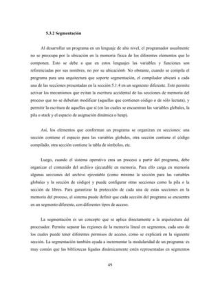 49
5.3.2 Segmentación
Al desarrollar un programa en un lenguaje de alto nivel, el programador usualmente
no se preocupa por la ubicación en la memoria física de los diferentes elementos que lo
componen. Esto se debe a que en estos lenguajes las variables y funciones son
referenciadas por sus nombres, no por su ubicación6. No obstante, cuando se compila el
programa para una arquitectura que soporte segmentación, el compilador ubicará a cada
una de las secciones presentadas en la sección 5.1.4 en un segmento diferente. Esto permite
activar los mecanismos que evitan la escritura accidental de las secciones de memoria del
proceso que no se deberían modificar (aquellas que contienen código o de sólo lectura), y
permitir la escritura de aquellas que sí (en las cuales se encuentran las variables globales, la
pila o stack y el espacio de asignación dinámica o heap).
Así, los elementos que conforman un programa se organizan en secciones: una
sección contiene el espacio para las variables globales, otra sección contiene el código
compilado, otra sección contiene la tabla de símbolos, etc.
Luego, cuando el sistema operativo crea un proceso a partir del programa, debe
organizar el contenido del archivo ejecutable en memoria. Para ello carga en memoria
algunas secciones del archivo ejecutable (como mínimo la sección para las variables
globales y la sección de código) y puede configurar otras secciones como la pila o la
sección de libres. Para garantizar la protección de cada una de estas secciones en la
memoria del proceso, el sistema puede definir que cada sección del programa se encuentra
en un segmento diferente, con diferentes tipos de acceso.
La segmentación es un concepto que se aplica directamente a la arquitectura del
procesador. Permite separar las regiones de la memoria lineal en segmentos, cada uno de
los cuales puede tener diferentes permisos de acceso, como se explicará en la siguiente
sección. La segmentación también ayuda a incrementar la modularidad de un programa: es
muy común que las bibliotecas ligadas dinámicamente estén representadas en segmentos
 