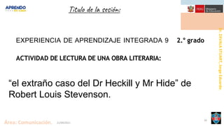Dr.
ZAVALA
STUART,
Jorge
Eduardo.
Área: Comunicación. 21/09/2021
26
Titulo de la sesión:
EXPERIENCIA DE APRENDIZAJE INTEGRADA 9 2.° grado
ACTIVIDAD DE LECTURA DE UNA OBRA LITERARIA:
“el extraño caso del Dr Heckill y Mr Hide” de
Robert Louis Stevenson.
 